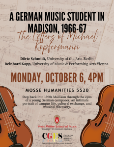 A German Music Student in Madison The letters of Michael Kopfermann Doerthe Schmidt, Univeristy of hte Arts-Berlin Reinhard Kapp, Univerisyt of Music & Performing Arts-Vienna Monday October 6, 4pm Mosse Humanities 5520 Step back into the 1960s Madison trhough the eyes of a young German composer. An intimate portrait of campus life, cultural exchange, and musical discovery,